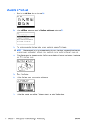 Page 30Changing a Printhead
1.Scroll to the  Ink Menu  icon and press  OK.
2. In the Ink Menu   submenu, scroll to  Replace printheads  and pressOK .
3.The printer moves the Carriage to the co rrect position to replace Printheads.
NOTE:If the carriage is left in the removal position  for more than three minutes without inserting
or removing any printheads, it will try to move ba ck to its normal position at the right-hand end.
4.When the carriage has stopped moving, the front panel display will prompt you to...