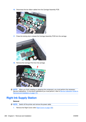 Page 29416.Disconnect the ten ribbon cables  from the Carriage Assembly PCB.
17.Press the locking clip to release the Carriage Assembly PCB from the carriage.
18.Remove the Carriage PCA from the carriage.
NOTE: When you finish installing or  replacing this component, you must perform the necessary
Service Calibrations. To find which ca librations you must perform, refer to 
Service Calibration Guide to
Removal and Installation on page 170.
Right Ink Supply Station
Removal
NOTE:Switch off the printer and remove...