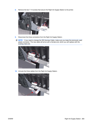 Page 2978.Remove the two T-15 screws that secure th e Right Ink Supply Station to the printer.
9.Disconnect the three connectors from the Right Ink Supply Station.
NOTE: If you need to change the ISS Harness Cable,  make sure you keep the previously used
plastic connector. The new cable will arrive with  a female end, which you will replace with the
existing male end.
10. Unroute the three cables from the Right Ink Supply Station.
ENWW Right Ink Supply Station 283 