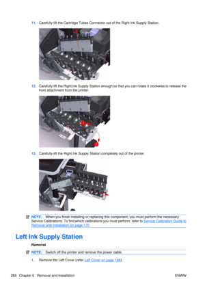 Page 29811.Carefully lift the Cartridge Tubes Connecto r out of the Right Ink Supply Station.
12.Carefully lift the Right Ink Supply Station enough so  that you can rotate it clockwise to release the
front attachment from the printer.
13. Carefully lift the Right Ink Supply St ation completely out of the printer.
NOTE:When you finish installing or  replacing this component, you must perform the necessary
Service Calibrations. To find which ca librations you must perform, refer to 
Service Calibration Guide to...