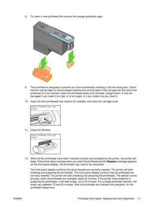 Page 318.To insert a new printhead first remove the orange protective caps.
9.The printhead is designed to prevent you from acci dentally inserting it into the wrong slot. Check
that the colored label on the printhead matches the colored label of the carriage slot into which the
printhead is to be inserted. Insert the printhead  slowly and vertically, straight down. It may be
damaged if you insert it too fast, or at an an gle, or if you rotate it as you insert it.
10. Insert all other printheads that need to be...