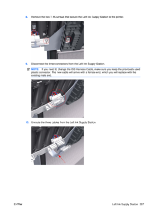 Page 3018.Remove the two T-15 screws th at secure the Left Ink Supply Station to the printer.
9.Disconnect the three connectors from the Left Ink Supply Station.
NOTE: If you need to change the ISS Harness Cable,  make sure you keep the previously used
plastic connector. The new cable will arrive with  a female end, which you will replace with the
existing male end.
10. Unroute the three cables from the Left Ink Supply Station.
ENWW Left Ink Supply Station 287 