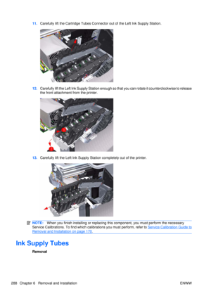 Page 30211.Carefully lift the Cartridge Tubes Connector out of the Left Ink Supply Station.
12.Carefully lift the Left Ink Supply Station enough so  that you can rotate it counterclockwise to release
the front attachment  from the printer.
13.Carefully lift the Left Ink Supply Station completely out of the printer.
NOTE: When you finish installing or  replacing this component, you must perform the necessary
Service Calibrations. To find which ca librations you must perform, refer to 
Service Calibration Guide...