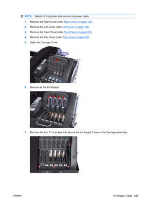 Page 303NOTE:Switch off the printer and remove the power cable.
1.Remove the Right Cover (refer Right Cover on page 185).
2. Remove the Left  Cover (refer 
Left Cover on page 188).
3. Remove the Front Panel (refer 
Front Panel on page 203).
4. Remove the Top Cover (refer 
Top Cover on page 205).
5. Open the Carriage Cover.
6.Remove all the Printheads.
7.Remove the four T-15 screws that secure the Ink Supply Tubes to the Carriage Assembly.
ENWW Ink Supply Tubes 289 