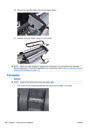 Page 31026.Remove the right Side Plate of the Left Ink Supply Station.
27.Carefully lift the Ink Supply  Tubes out of the printer.
NOTE:When you finish installing or  replacing this component, you must perform the necessary
Service Calibrations. To find which ca librations you must perform, refer to 
Service Calibration Guide to
Removal and Installation on page 170.
Formatter
Removal
NOTE:Switch off the printer and remove the power cable.
1.Fully loosen the two locking thumbscrews that secure the Formatter in...