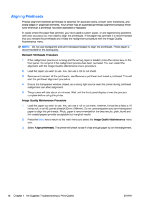 Page 32Aligning Printheads
Precise alignment between printheads is essential for accurate colors, smooth color transitions, and
sharp edges in graphical elements. Your printer ha s an automatic printhead alignment process which
runs whenever a printhead has been accessed or replaced.
In cases where the paper has jammed, you have used  a custom paper, or are experiencing problems
with color accuracy you may need to align the printheads. If the paper has jammed, it is recommended
that you reinsert the printheads...