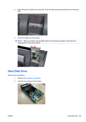 Page 3112.Begin lifting the Formatter from the printer. Push the clips and provide upward force at the same
time.
3.Lift the Formatter out of the printer.
NOTE: When you install a new formatter follow the instructions provided on the Flyer that
accompanies it to set up the printer.
Hard Disk Drive
Removal and installation
1.Remove the 
Formatter on page 296.
2. Unscrew four screws in the formatter.
ENWW Hard Disk Drive 297 