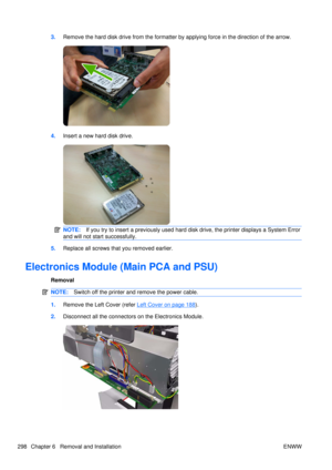 Page 3123.Remove the hard disk drive from the formatter by  applying force in the direction of the arrow.
4.Insert a new hard disk drive.
NOTE: If you try to insert a previously used hard  disk drive, the printer displays a System Error
and will not start successfully.
5. Replace all screws that you removed earlier.
Electronics Module (Main PCA and PSU)
Removal
NOTE: Switch off the printer and remove the power cable.
1.Remove the Left Cover (refer Left Cover on page 188).
2. Disconnect all the connectors on the...