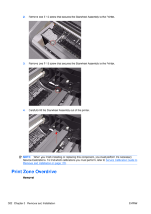 Page 3162.Remove one T-15 screw that secures the Starwheel Assembly to the Printer.
3.Remove one T-15 screw that secures the Starwheel Assembly to the Printer.
4.Carefully lift the Starwheel A ssembly out of the printer.
NOTE:When you finish installing or  replacing this component, you must perform the necessary
Service Calibrations. To find which ca librations you must perform, refer to 
Service Calibration Guide to
Removal and Installation on page 170.
Print Zone Overdrive
Removal
302 Chapter 6   Removal and...