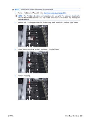 Page 317NOTE:Switch off the printer and remove the power cable.
1.Remove the Starwheel Assembly (refer Starwheel Assembly on page 301).
NOTE: The Print Zone Overdrive is in two sections  (left and right). This procedure describes the
removal of both of the sections. If you only want  to remove one of the sections skip the steps for
the other section.
2. Remove one T-15 screw that secures the left clamp of the Print Zone Overdrive to the Platen.
3.Lift the attachment clamp vertically  to release it from the...