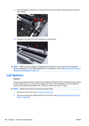 Page 32011.Use a flat bladed screwdriv er to unclip the left Print Zone Over drive retaining clip and rotate the
clip vertically.
12. Carefully lift the right Print Zone  Overdrive out of the printer.
NOTE:When you finish installing or  replacing this component, you must perform the necessary
Service Calibrations. To find which ca librations you must perform, refer to 
Service Calibration Guide to
Removal and Installation on page 170.
Left Spittoon
Removal
This procedure describes how to remove the complete Left...