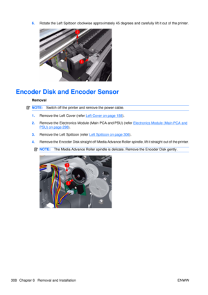 Page 3226.Rotate the Left Spittoon clockwise approximately 45  degrees and carefully lift it out of the printer.
Encoder Disk and Encoder Sensor
Removal
NOTE:Switch off the printer and remove the power cable.
1.Remove the Left Cover (refer Left Cover on page 188).
2. Remove the Electronics Module (Main PCA and PSU) (refer 
Electronics Module (Main PCA and
PSU) on page 298).
3. Remove the Left  Spittoon (refer 
Left Spittoon on page 306).
4. Remove the Encoder Disk straight off Media Advance Roller spindle, lift...