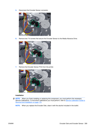 Page 3235.Disconnect the Encoder Sensor connector.
6.Remove two T-6 screws that secure the En coder Sensor to the Media Advance Drive.
7.Remove the Encoder Sensor PCA from the printer.
Installation
NOTE: When you finish installing or  replacing this component, yo u must perform the necessary
Service Calibrations. To find which calibrations you must perform, refer to 
Service Calibration Guide to
Removal and Installation on page 170 .
NOTE: When you replace the Encoder Disk, clean it with the alcohol included in...