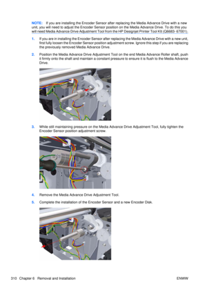 Page 324NOTE:If you are installing the Encoder Sensor after replacing the Media Advance Drive with a new
unit, you will need to adjust the  Encoder Sensor position on the Media Advance Drive. To do this you
will need Media Advance Drive Adjustment Tool from  the HP Designjet Printer Tool KIt (Q6683- 67001).
1.If you are in installing the Encoder Sensor after  replacing the Media Advance Drive with a new unit,
first fully loosen the Encoder Sensor position adju stment screw. Ignore this step if you are replacing...