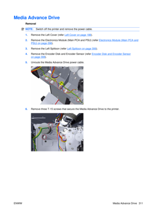 Page 325Media Advance Drive
Removal
NOTE:Switch off the printer and remove the power cable.
1.Remove the Left  Cover (refer Left Cover on page 188).
2. Remove the Electronics Module (Main PCA and PSU) (refer 
Electronics Module (Main PCA and
PSU) on page 298).
3. Remove the Left Spittoon (refer 
Left Spittoon on page 306).
4. Remove the Encoder Disk and Encoder Sensor (refer 
Encoder Disk and Encoder Sensor
on page 308).
5. Unroute the Media Advance Drive power cable.
6.Remove three T-15 screws that secure the...