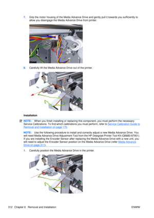 Page 3267.Grip the motor housing of the Media Advance Driv e and gently pull it towards you sufficiently to
allow you disengage the Media Advance Drive from printer.
8. Carefully lift the Media Advance Drive out of the printer.
Installation
NOTE: When you finish installing or  replacing this component, you must perform the necessary
Service Calibrations. To find which ca librations you must perform, refer to 
Service Calibration Guide to
Removal and Installation on page 170.
NOTE:Use the following procedure to...