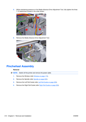 Page 3285.While maintaining pressure on the Media Advance  Drive Adjustment Tool, fully tighten the three
T-15 attachment screws in the order shown.
6. Remove the Media Advance Drive Adjustment Tool.
Pinchwheel Assembly
Removal
NOTE: Switch off the printer and remove the power cable.
1.Remove the Window (refer Window on page 174).
2. Remove the Spindle (refer 
Spindle on page 223).
3. Remove the Left Roll Guide (refer 
Left Roll Guide on page 229).
4. Remove the Right Roll Guide (refer 
Right Roll Guide on page...