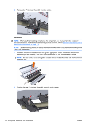 Page 3308.Remove the Pinchwheel Assembly from the printer.
Installation
NOTE: When you finish installing or  replacing this component, you must perform the necessary
Service Calibrations. To find which ca librations you must perform, refer to 
Service Calibration Guide to
Removal and Installation on page 170.
NOTE:Use the following procedure to  align the Pinchwheel Assembly  using the Pinchwheel Alignment
Tool during reassembly
1. Insert the Pinchwheel Insertion Tool through the appropriate access hole for the...
