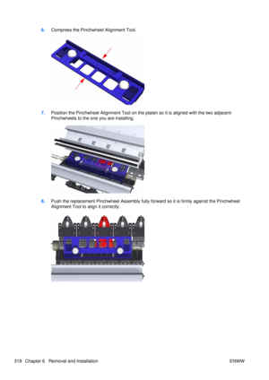 Page 3326.Compress the Pinchwheel Alignment Tool.
7.Position the Pinchwheel Alignment Tool on the platen so it is aligned with the two adjacent
Pinchwheels to the one you are installing.
8.Push the replacement Pinchwheel Assembly fully  forward so it is firmly against the Pinchwheel
Alignment Tool to align it correctly.
318 Chapter 6   Removal and Installation ENWW 