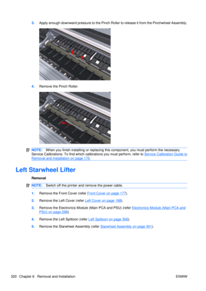 Page 3343.Apply enough downward pressure to the Pinch Roller to release it from the Pinchwheel Assembly.
4.Remove the Pinch Roller.
NOTE: When you finish installing or  replacing this component, you must perform the necessary
Service Calibrations. To find which ca librations you must perform, refer to 
Service Calibration Guide to
Removal and Installation on page 170.
Left Starwheel Lifter
Removal
NOTE:Switch off the printer and remove the power cable.
1.Remove the Front Cover (refer Front Cover on page 177).
2....
