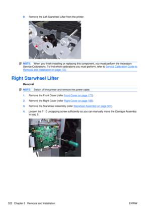 Page 3369.Remove the Left Starwheel Lifter from the printer.
NOTE: When you finish installing or  replacing this component, you must perform the necessary
Service Calibrations. To find which ca librations you must perform, refer to 
Service Calibration Guide to
Removal and Installation on page 170.
Right Starwheel Lifter
Removal
NOTE:Switch off the printer and remove the power cable.
1.Remove the Front Cover (refer Front Cover on page 177).
2. Remove the Right Cover (refer 
Right Cover on page 185).
3. Remove...