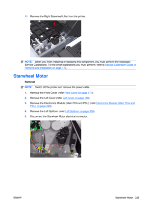 Page 33911.Remove the Right Starwheel  Lifter from the printer.
NOTE:When you finish installing or  replacing this component, yo u must perform the necessary
Service Calibrations. To find which calibrations you must perform, refer to 
Service Calibration Guide to
Removal and Installation on page 170 .
Starwheel Motor
Removal
NOTE: Switch off the printer and remove the power cable.
1.Remove the Front Cover (refer Front Cover on page 177).
2. Remove the Left  Cover (refer 
Left Cover on page 188).
3. Remove the...