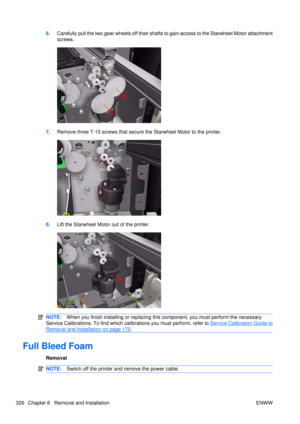 Page 3406.Carefully pull the two gear wheels off their shafts to gain access to the Starwheel Motor attachment
screws.
7.Remove three T-15 screws that secure the Starwheel Motor to the printer.
8.Lift the Starwheel Motor out of the printer.
NOTE: When you finish installing or  replacing this component, you must perform the necessary
Service Calibrations. To find which ca librations you must perform, refer to 
Service Calibration Guide to
Removal and Installation on page 170.
Full Bleed Foam
Removal
NOTE:Switch...