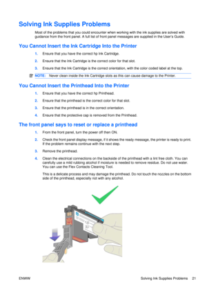 Page 35Solving Ink Supplies Problems
Most of the problems that you could encounter when working with the ink supplies are solved with
guidance from the front panel. A full list of front panel messages  are supplied in the User’s Guide.
You Cannot Insert the Ink Cartridge Into the Printer
1.Ensure that you have the  correct hp Ink Cartridge.
2. Ensure that the Ink Ca rtridge is the correct color for that slot.
3. Ensure that the Ink Cartridge is the correct orientation, with the color coded label at the top....