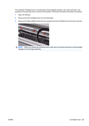 Page 341The complete Full Bleed Foam is constructed of three separate sections, left, center and right. This
procedure only describes how to remove the left section. Removal of the other two sections is identical.
1. Open the Window.
2. Remove the Left Full Bleed Foam from the left platen.
3. Remove the Platen Middle Foams that are exposed once the Full Bleed Foam has been removed.
NOTE: When you reinstall the full bleed foams, take ca re to correctly seat them to avoid possible
damage to the Carriage Assembly....