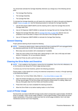 Page 343You should also lubricate the Carriage Assembly whenever you change any of the following service
parts:
● The Carriage Rear Bushing.
● The Carriage Assembly.
● The Carriage Rail Oiler.
To lubricate the Carriage Assembly you will require the Lubrication Kit (refer to the parts and diagrams
chapter 
Tools 2 on page 164. Use the following pr ocedure to lubricate the Carriage Assembly:
1. Use the IPA alcohol (Q6675-60070) and the clea ning cloth to clean the Carriage Rail and the
Carriage Slider Rod.
2. Use...