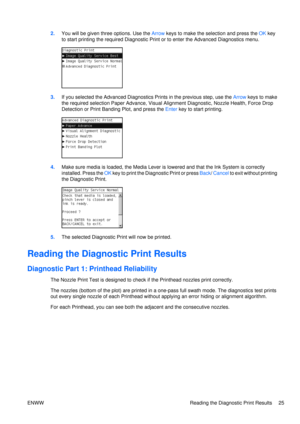 Page 392.You will be given thre e options. Use the Arrow keys to make the selection and press the  OK key
to start printing the required Diagnostic Print or to enter the Advanced Diagnostics menu.
3. If you selected the Advanced Diagnostics Prints in the previous step, use the  Arrow keys to make
the required selection Paper Advance, Visual Alignment Diagnostic, Nozzle Health, Force Drop
Detection or Print Banding Plot, and press the  Enter key to start printing.
4.Make sure media is loaded, the Media Lever is...