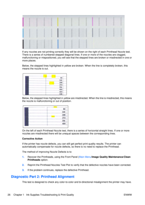 Page 40If any nozzles are not printing correctly they will be shown on the right of each Printhead Nozzle test.
There is a series of numbered stepped diagonal lines. If one or more of the nozzles are clogged,
malfunctioning or mispositioned, you will see that th e stepped lines are broken or misdirected in one or
more places.
Below, the stepped lines highlighted in yellow are  broken. When the line is completely broken, this
means the nozzle is out.
Below, the stepped lines highlighted in yellow are...