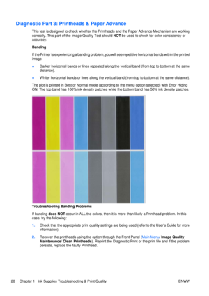 Page 42Diagnostic Part 3: Printheads & Paper Advance
This test is designed to check whether the Prin theads and the Paper Advance Mechanism are working
correctly. This part of the Image Quality Test should  NOT be used to check fo r color consistency or
accuracy.
Banding
If the Printer is experiencing a banding problem, you wi ll see repetitive horizontal bands within the printed
image.
● Darker horizontal bands or lines repeated along the vertical band (from top to bottom at the same
distance).
● Whiter...