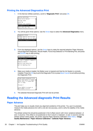 Page 44Printing the Advanced Diagnostics Print
1.In the Service Utilities submenu, scroll to “ Diagnostic Print” and press OK.
2. You will be given three options. Use the  Arrow keys to select the  Advanced Diagnostics  menu.
3.From the displayed options, use the  Arrow keys to make the required selection Paper Advance,
Visual Alignment Diagnostic, Nozzle Health, Force  Drop Detection or Print Banding Plot, and press
the  ENTER  key to start printing.
4.Make sure media is loaded, the Media Lever is  lowered and...