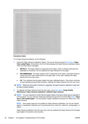 Page 46Corrective Action
To fix Paper Advance problems, try the following:
1.Check the Paper Advance Calibration Status. This can be done by going to  Main Menu/ Paper /
View Loaded Paper . At the bottom, the Front Panel displays the Paper Advance Calibration status.
There are three status messages:
● DEFAULT
. The paper loaded is recognized as HP paper, which is already optimized and
calibrated for the printer. Do not calibrate the Paper Advance for this paper.
● RECOMMENDED
. The paper loaded is NOT...