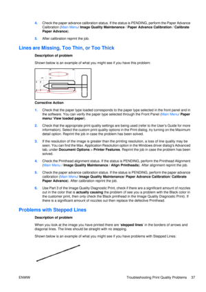 Page 514.Check the paper advance calibration status. If th e status is PENDING, perform the Paper Advance
Calibration ( Main Menu/ Image Quality Maintenance  / Paper Advance Calibration  / Calibrate
Paper Advance ).
5. After calibration reprint the job.
Lines are Missing, Too Thin, or Too Thick
Description of problem
Shown below is an example of what yo u might see if you have this problem:
Corrective Action
1.Check that the paper type loaded corresponds to the paper type selected in the front panel and in
the...