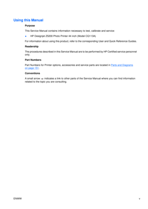 Page 7Using this Manual
Purpose
This Service Manual contains information necessary to test, calibrate and service:
● HP Designjet Z5200 Photo Printer 44 inch (Model CQ113A)
For information about using this product, refer to  the corresponding User and Quick Reference Guides.
Readership
The procedures described in this Service Manual are to be performed by HP Certified service personnel
only.
Part Numbers
Part Numbers for Printer options, accessories and service parts are located in 
Parts and Diagrams
on page...