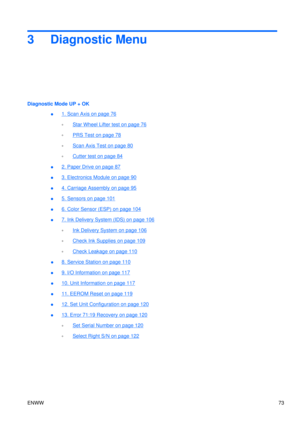 Page 873 Diagnostic Menu
Diagnostic Mode UP + OK●
1. Scan Axis on page 76
◦
Star Wheel Lifter test on page 76
◦
PRS Test on page 78
◦
Scan Axis Test on page 80
◦
Cutter test on page 84
●
2. Paper Drive on page 87
●
3. Electronics Module on page 90
●
4. Carriage Assembly on page 95
●
5. Sensors on page 101
●
6. Color Sensor (ESP) on page 104
●
7. Ink Delivery System (IDS) on page 106
◦
Ink Delivery System on page 106
◦
Check Ink Supplies on page 109
◦
Check Leakage on page 110
●
8. Service Station on page 110
●...