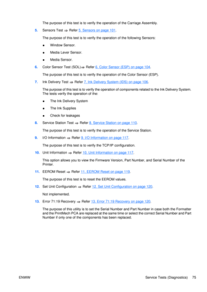 Page 89The purpose of this test is to verify the operation of the Carriage Assembly.
5. Sensors Test 
 Refer 5. Sensors on page 101.
The purpose of this test is to verify the operation of the following Sensors:
● Window Sensor.
● Media Lever Sensor.
● Media Sensor.
6. Color Sensor Test (SOL)
 Refer 6. Color Sensor (ESP) on page 104.
The purpose of this test is to verify  the operation of the Color Sensor (ESP).
7. Ink Delivery Test 
 Refer 7. Ink Delivery System (IDS) on page 106.
The purpose of this test is to...