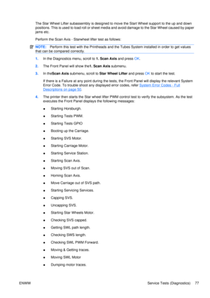 Page 91The Star Wheel Lifter subassembly is designed to move the Start Wheel support to the up and down
positions. This is used to load roll or sheet medi a and avoid damage to the Star Wheel caused by paper
jams etc.
Perform the Scan Axis - Star wheel lifter test as follows:
NOTE:Perform this test with the Printheads and the Tubes System installed in order to get values
that can be compared correctly.
1. In the Diagnostics menu, scroll to 1. Scan Axis  and press OK.
2. The Front Panel will show the1. Scan Axis...