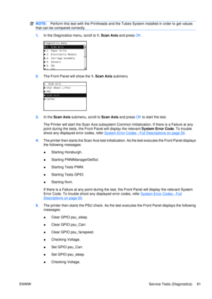 Page 95NOTE:Perform this test with the Printheads and the Tubes System installed in order to get values
that can be compared correctly.
1. In the Diagnostics menu, scroll to 1. Scan Axis  and press OK .
2. The Front Panel  will show the 1. Scan Axis submenu
3.In the  Scan Axis  submenu, scroll to  Scan Axis and press  OK to start the test.
The Printer will start the Scan  Axis subsystem Common Initializati on. If there is a Failure at any
point during the tests,  the Front Panel will display the relevant...