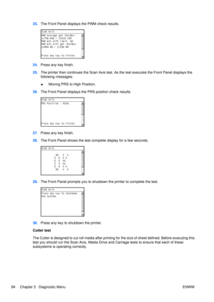 Page 9823.The Front Panel displays the PWM check results.
24.Press any key finish.
25. The printer then continues the Scan Axis test. As the test executes the Front Panel displays the
following messages:
●Moving PRS to High Position.
26. The Front Panel displays the PRS position check results.
27.Press any key finish.
28. The Front Panel shows the test co mplete display for a few seconds.
29.The Front Panel prompts you to shutdown  the printer to complete the test.
30.Press any key to shutdown the printer....