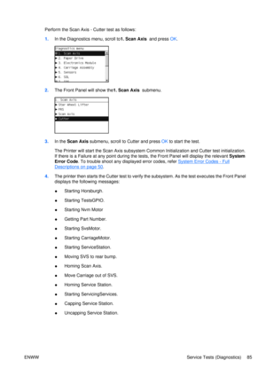Page 99Perform the Scan Axis - Cutter test as follows:
1.In the Diagnostics menu, scroll to 1. Scan Axis  and press OK.
2. The Front Panel will show the1. Scan Axis   submenu.
3.In the  Scan Axis  submenu, scroll to Cutter and press  OK to start the test.
The Printer will start the Scan  Axis subsystem Common Initializati on and Cutter test initialization.
If there is a Failure at any point during the tests, the Front  Panel will display the relevant System
Error Code . To trouble shoot any disp layed error...