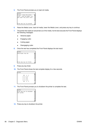 Page 1005.The Front Panel prompts you to load roll media.
6.Raise the Media Lever, load roll media, lower the Media Lever, and press any key to continue.
7. The printer then starts an actual test cut of the media. As the test executes the Front Panel displays
the following messages:
●Advance paper.
● Engaging cutter.
● Cutting paper.
● Disengaging cutter.
8. Once the test has completed the Fr ont Panel displays the test result.
9.Press any key finish.
10. The Front Panel shows the test co mplete display for a...