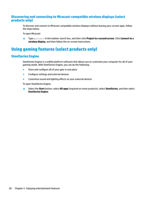 Page 38Discovering and connecting to Miracast-compatible wireless displays (select 
products only)
TodiscoverandconnecttoMiracast-compatiblewirelessdisplayswithoutleavingyourcurrentapps,follow
thestepsbelow.
ToopenMiracast:
xTypeprojectinthetaskbarsearchbox,andthenclickProject to a second screen.ClickConnect to a 
wireless display
,andthenfollowtheon-screeninstructions.
Using gaming features (select products only)
SteelSeries Engine
SteelSeriesEngineisauni