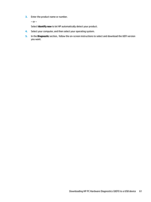 Page 713.Entertheproductnameornumber.
–or–
SelectIdentify nowtoletHPautomaticallydetectyourproduct.
4.Selectyourcomputer,andthenselectyouroperatingsystem.
5.IntheDiagnosticsection,followtheon-screeninstructionstoselectanddownloadtheUEFIversion
youwant.
DownloadingHPPCHardwareDiagnostics(UEFI)toaUSBdevice61 