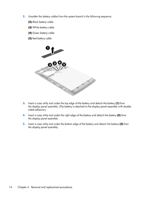 Page 202.Unsolder the battery cables from the system board in the following sequence:
(2) Black battery cable
(3) White battery cable
(4) Green battery cable
(5) Red battery cable
3.Insert a case utility tool under the top edge of the battery and detach the battery (1) from
the display panel assembly. (The battery is attached to the display panel assembly with double-
sided adhesive.)
4.Insert a case utility tool under the right edge of the battery and detach the battery (2) from
the display panel assembly....