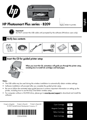 Page 1
© 2009 Hewlett-Packard Development Company, L.P.
Printed in [English] 
HP Photosmart Plus series - B209
2
1
Cyan Cartridge
Magenta Cartridge
Yellow Cartridge
Black Cartridge
564
564
564
564
Apply sticker to printer.
Printed in [Spanish] Printed in [French] 
*CD034-90082*
*CD034-90082*
CD034-90082
Important!
Do NOT connect the USB cable until prompted by the software (Windows users only).
When you insert the CD, animations will guide you through the printer setup, 
including how to install ink cartridges...