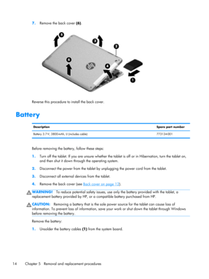 Page 207.Remove the back cover (6).
Reverse this procedure to install the back cover.
Battery
DescriptionSpare part number
Battery 3.7-V, 3800-mAh, LI (includes cable) 773134-001
Before removing the battery, follow these steps:
1.Turn off the tablet. If you are unsure whether the tablet is off or in Hibernation, turn the tablet on,
and then shut it down through the operating system.
2.Disconnect the power from the tablet by unplugging the power cord from the tablet.
3.Disconnect all external devices from the...
