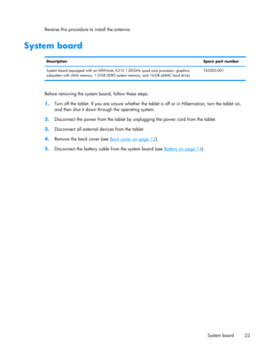 Page 29Reverse this procedure to install the antenna.
System board
DescriptionSpare part number
System board (equipped with an AllWinner A31S 1.00-GHz quad core processor, graphics
subsystem with UMA memory, 1.0-GB DDR3 system memory, and 16-GB eMMC hard drive)762005-001
Before removing the system board, follow these steps:
1.Turn off the tablet. If you are unsure whether the tablet is off or in Hibernation, turn the tablet on,
and then shut it down through the operating system.
2.Disconnect the power from the...